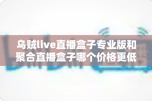 乌贼live直播盒子专业版和聚合直播盒子哪个价格更低?全面价格对比与选购指南 乌贼live直播盒子专业版和聚合直播盒子哪个价格更低?全面价格对比与选购指南