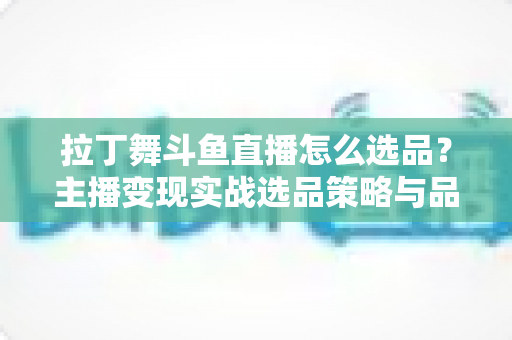 拉丁舞斗鱼直播怎么选品？主播变现实战选品策略与品类全解析