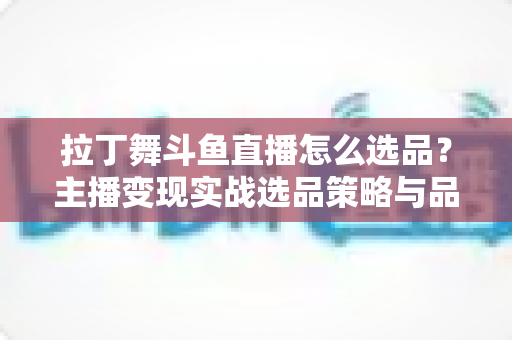 拉丁舞斗鱼直播怎么选品？主播变现实战选品策略与品类全解析