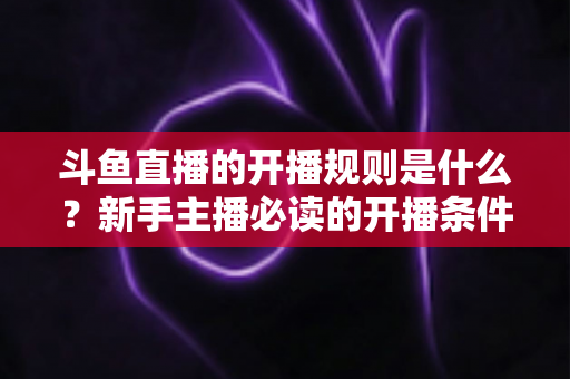 斗鱼直播的开播规则是什么?新手主播必读的开播条件、流程与平台规范全解析 斗鱼直播的开播规则是什么?新手主播必读的开播条件、流程与平台规范全解析