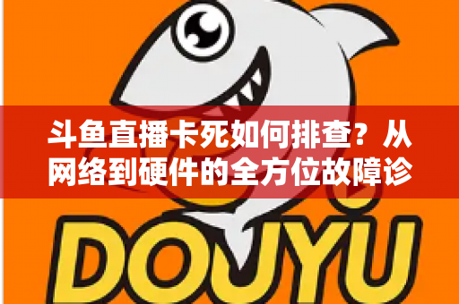 斗鱼直播卡死如何排查？从网络到硬件的全方位故障诊断与解决方案大全