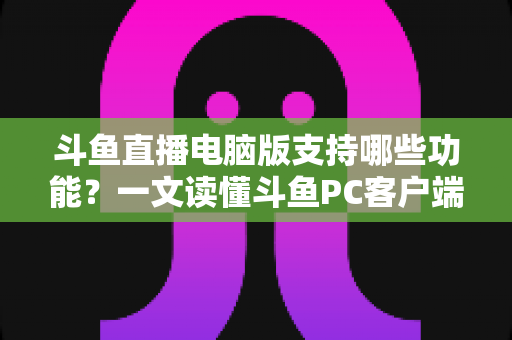 斗鱼直播电脑版支持哪些功能？一文读懂斗鱼PC客户端核心功能与实用指南