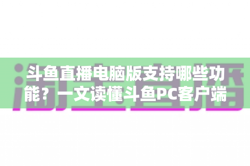 斗鱼直播电脑版支持哪些功能？一文读懂斗鱼PC客户端核心功能与实用指南