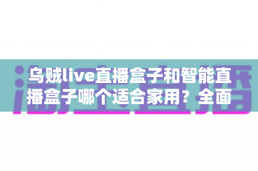 乌贼live直播盒子和智能直播盒子哪个适合家用？全面对比解析助你轻松选购不踩坑