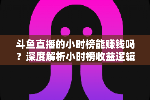 斗鱼直播的小时榜能赚钱吗?深度解析小时榜收益逻辑与主播实战指南 斗鱼直播的小时榜能赚钱吗?深度解析小时榜收益逻辑与主播实战指南