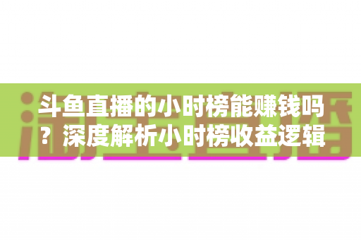 斗鱼直播的小时榜能赚钱吗?深度解析小时榜收益逻辑与主播实战指南 斗鱼直播的小时榜能赚钱吗?深度解析小时榜收益逻辑与主播实战指南