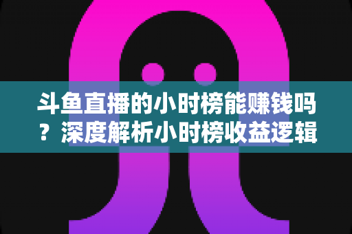 斗鱼直播的小时榜能赚钱吗？深度解析小时榜收益逻辑与主播实战指南