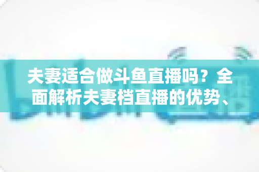 夫妻适合做斗鱼直播吗?全面解析夫妻档直播的优势、挑战与成功秘诀 夫妻适合做斗鱼直播吗?全面解析夫妻档直播的优势、挑战与成功秘诀