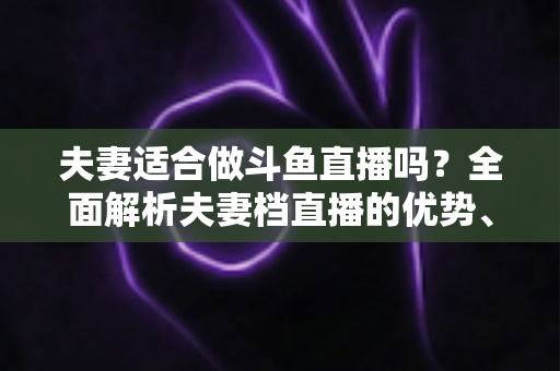 夫妻适合做斗鱼直播吗?全面解析夫妻档直播的优势、挑战与成功秘诀 夫妻适合做斗鱼直播吗?全面解析夫妻档直播的优势、挑战与成功秘诀
