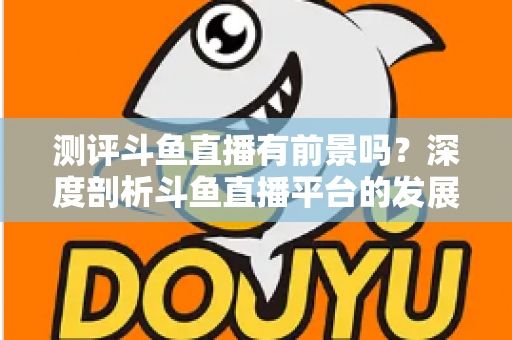 测评斗鱼直播有前景吗?深度剖析斗鱼直播平台的发展现状与未来潜力 测评斗鱼直播有前景吗?深度剖析斗鱼直播平台的发展现状与未来潜力