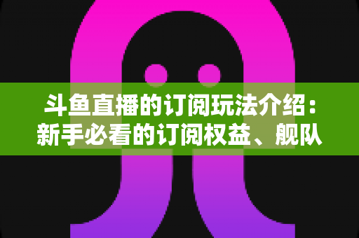 斗鱼直播的订阅玩法介绍:新手必看的订阅权益、舰队体系与实用攻略全解析 斗鱼直播的订阅玩法介绍:新手必看的订阅权益、舰队体系与实用攻略全解析