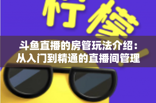 斗鱼直播的房管玩法介绍:从入门到精通的直播间管理全攻略 斗鱼直播的房管玩法介绍:从入门到精通的直播间管理全攻略
