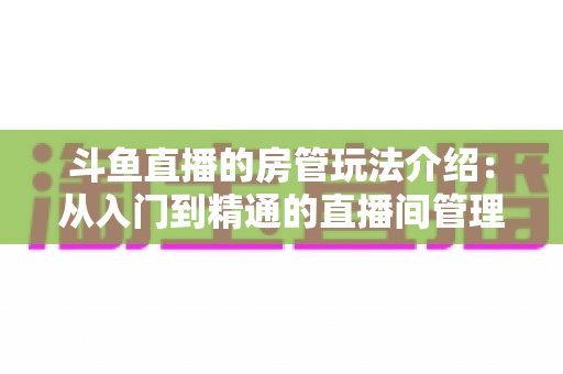 斗鱼直播的房管玩法介绍:从入门到精通的直播间管理全攻略 斗鱼直播的房管玩法介绍:从入门到精通的直播间管理全攻略