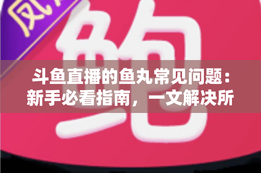 斗鱼直播的鱼丸常见问题:新手必看指南,一文解决所有疑惑 斗鱼直播的鱼丸常见问题:新手必看指南,一文解决所有疑惑
