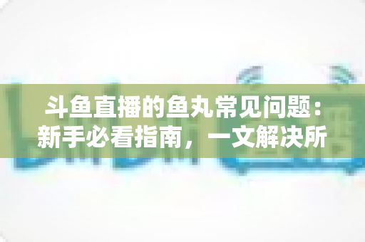 斗鱼直播的鱼丸常见问题:新手必看指南,一文解决所有疑惑 斗鱼直播的鱼丸常见问题:新手必看指南,一文解决所有疑惑