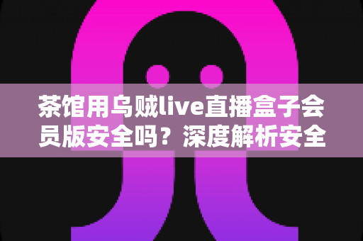 茶馆用乌贼live直播盒子会员版安全吗?深度解析安全风险与避坑指南 茶馆用乌贼live直播盒子会员版安全吗?深度解析安全风险与避坑指南