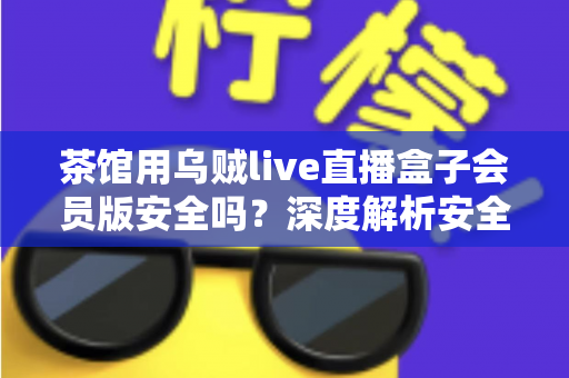 茶馆用乌贼live直播盒子会员版安全吗？深度解析安全风险与避坑指南