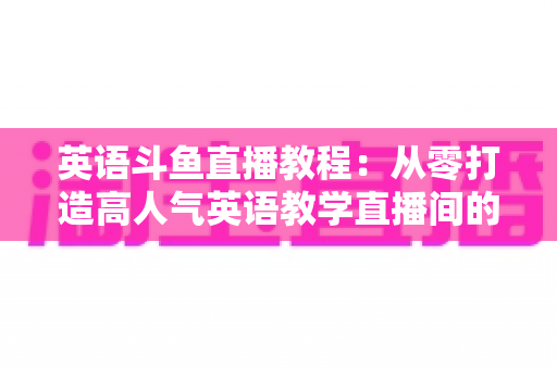 英语斗鱼直播教程:从零打造高人气英语教学直播间的完整实战指南 英语斗鱼直播教程:从零打造高人气英语教学直播间的完整实战指南