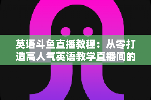 英语斗鱼直播教程:从零打造高人气英语教学直播间的完整实战指南 英语斗鱼直播教程:从零打造高人气英语教学直播间的完整实战指南