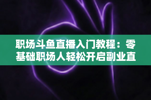 职场斗鱼直播入门教程：零基础职场人轻松开启副业直播的实战指南