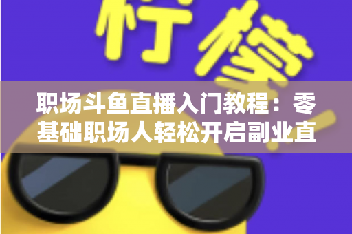 职场斗鱼直播入门教程：零基础职场人轻松开启副业直播的实战指南