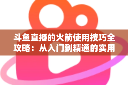 斗鱼直播的火箭使用技巧全攻略:从入门到精通的实用指南 斗鱼直播的火箭使用技巧全攻略:从入门到精通的实用指南