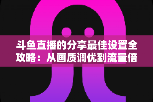 斗鱼直播的分享最佳设置全攻略：从画质调优到流量倍增的实用指南