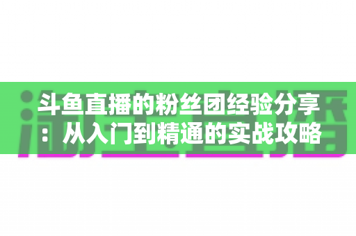 斗鱼直播的粉丝团经验分享:从入门到精通的实战攻略,助你玩转直播间粉丝生态 斗鱼直播的粉丝团经验分享:从入门到精通的实战攻略,助你玩转直播间粉丝生态
