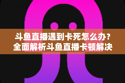 斗鱼直播遇到卡死怎么办？全面解析斗鱼直播卡顿解决办法与流畅观看指南