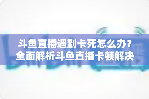 斗鱼直播遇到卡死怎么办？全面解析斗鱼直播卡顿解决办法与流畅观看指南
