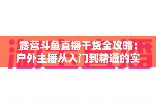 露营斗鱼直播干货全攻略:户外主播从入门到精通的实战指南 露营斗鱼直播干货全攻略:户外主播从入门到精通的实战指南