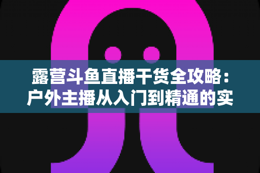 露营斗鱼直播干货全攻略:户外主播从入门到精通的实战指南 露营斗鱼直播干货全攻略:户外主播从入门到精通的实战指南