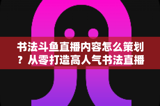 书法斗鱼直播内容怎么策划？从零打造高人气书法直播间的完整实战指南