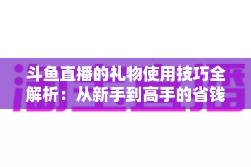 斗鱼直播的礼物使用技巧全解析:从新手到高手的省钱高效送礼指南 斗鱼直播的礼物使用技巧全解析:从新手到高手的省钱高效送礼指南