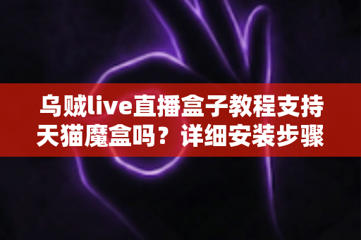 乌贼live直播盒子教程支持天猫魔盒吗?详细安装步骤与兼容性全解析 乌贼live直播盒子教程支持天猫魔盒吗?详细安装步骤与兼容性全解析