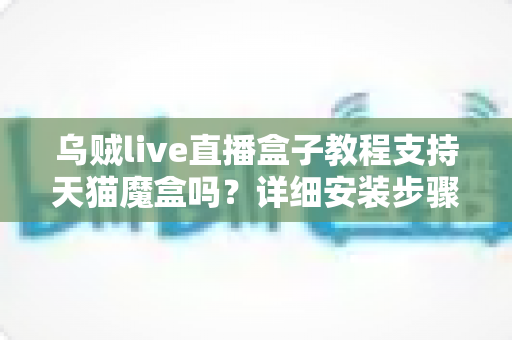 乌贼live直播盒子教程支持天猫魔盒吗？详细安装步骤与兼容性全解析