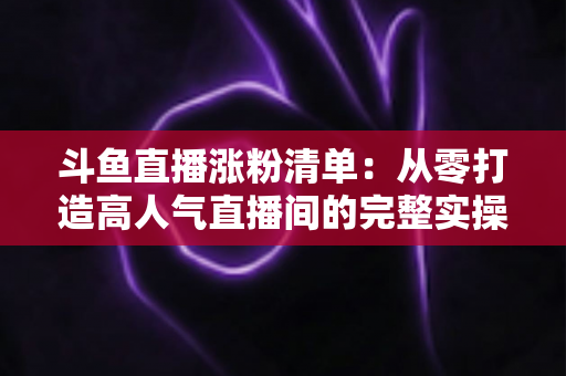 斗鱼直播涨粉清单:从零打造高人气直播间的完整实操指南 斗鱼直播涨粉清单:从零打造高人气直播间的完整实操指南