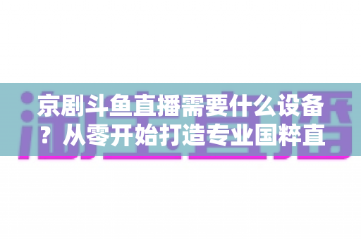 京剧斗鱼直播需要什么设备？从零开始打造专业国粹直播间完整指南