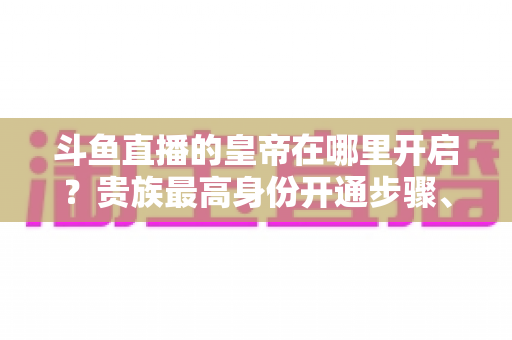 斗鱼直播的皇帝在哪里开启?贵族最高身份开通步骤、专属特权与理性消费全攻略 斗鱼直播的皇帝在哪里开启?贵族最高身份开通步骤、专属特权与理性消费全攻略