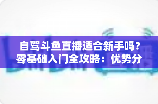 自驾斗鱼直播适合新手吗？零基础入门全攻略：优势分析、设备清单、安全守则与涨粉技巧一站式指南