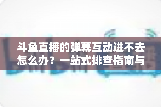 斗鱼直播的弹幕互动进不去怎么办?一站式排查指南与实用解决技巧 斗鱼直播的弹幕互动进不去怎么办?一站式排查指南与实用解决技巧