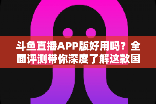 斗鱼直播APP版好用吗?全面评测带你深度了解这款国民级直播软件的真实体验 斗鱼直播APP版好用吗?全面评测带你深度了解这款国民级直播软件的真实体验