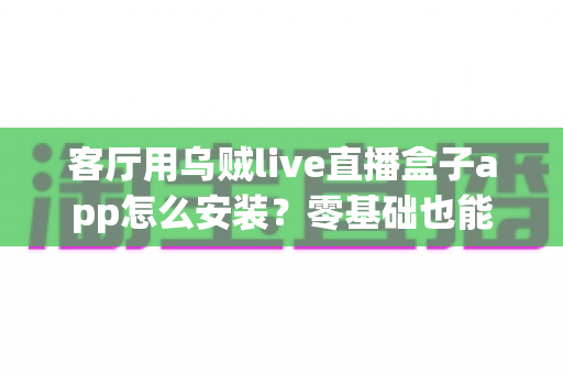 客厅用乌贼live直播盒子app怎么安装?零基础也能轻松搞定的电视大屏直播安装全攻略 客厅用乌贼live直播盒子app怎么安装?零基础也能轻松搞定的电视大屏直播安装全攻略