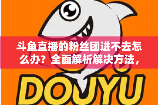 斗鱼直播的粉丝团进不去怎么办?全面解析解决方法,助你轻松加入心仪主播的粉丝团 斗鱼直播的粉丝团进不去怎么办?全面解析解决方法,助你轻松加入心仪主播的粉丝团
