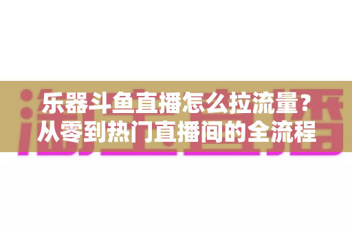 乐器斗鱼直播怎么拉流量?从零到热门直播间的全流程引流实战指南 乐器斗鱼直播怎么拉流量?从零到热门直播间的全流程引流实战指南