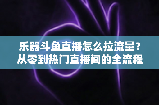 乐器斗鱼直播怎么拉流量?从零到热门直播间的全流程引流实战指南 乐器斗鱼直播怎么拉流量?从零到热门直播间的全流程引流实战指南