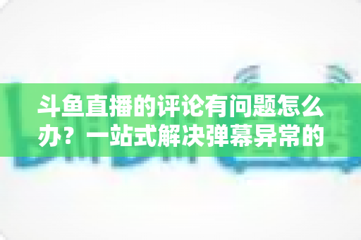 斗鱼直播的评论有问题怎么办?一站式解决弹幕异常的实用指南与避坑技巧 斗鱼直播的评论有问题怎么办?一站式解决弹幕异常的实用指南与避坑技巧