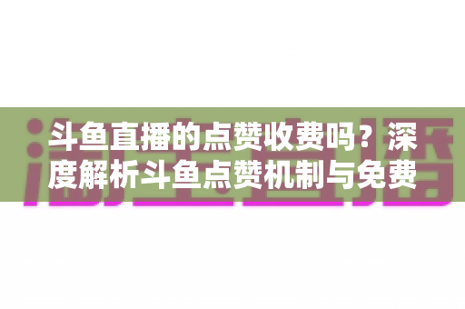 斗鱼直播的点赞收费吗？深度解析斗鱼点赞机制与免费互动全攻略
