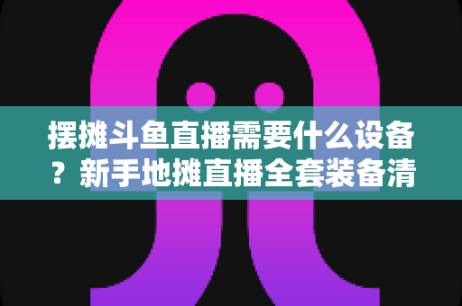 摆摊斗鱼直播需要什么设备?新手地摊直播全套装备清单与选购指南 摆摊斗鱼直播需要什么设备?新手地摊直播全套装备清单与选购指南