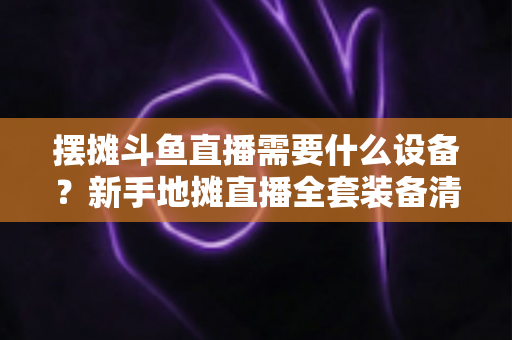 摆摊斗鱼直播需要什么设备?新手地摊直播全套装备清单与选购指南 摆摊斗鱼直播需要什么设备?新手地摊直播全套装备清单与选购指南